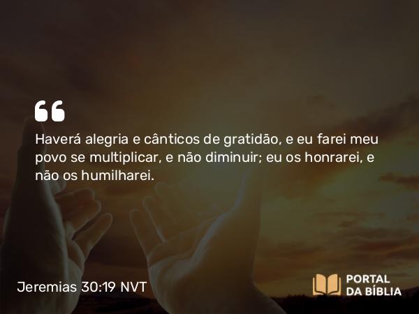 Jeremias 30:19 NVT - Haverá alegria e cânticos de gratidão, e eu farei meu povo se multiplicar, e não diminuir; eu os honrarei, e não os humilharei.