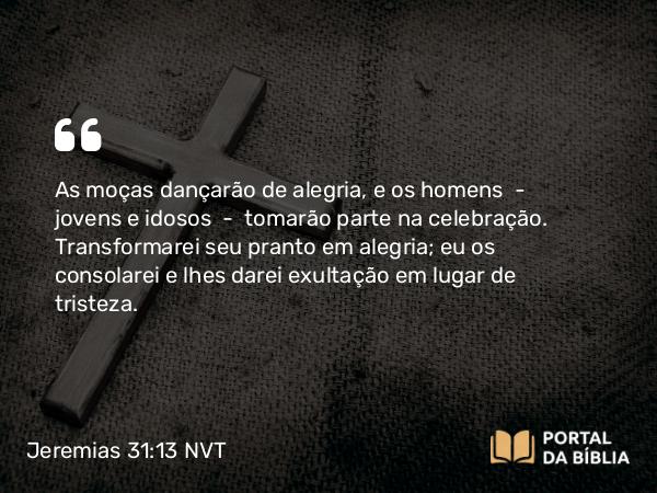 Jeremias 31:13 NVT - As moças dançarão de alegria, e os homens — jovens e idosos — tomarão parte na celebração. Transformarei seu pranto em alegria; eu os consolarei e lhes darei exultação em lugar de tristeza.