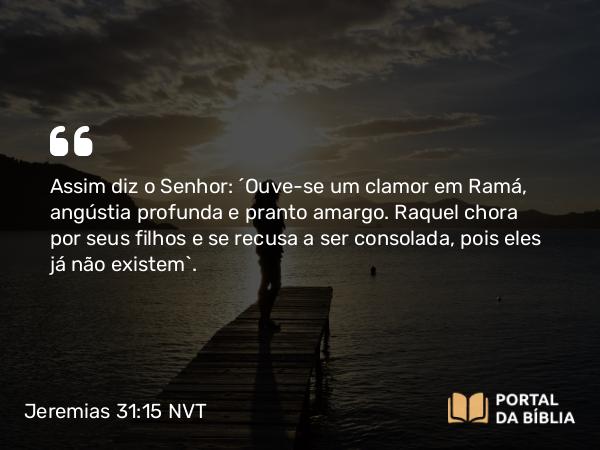 Jeremias 31:15 NVT - Assim diz o SENHOR: “Ouve-se um clamor em Ramá, angústia profunda e pranto amargo. Raquel chora por seus filhos e se recusa a ser consolada, pois eles já não existem”.