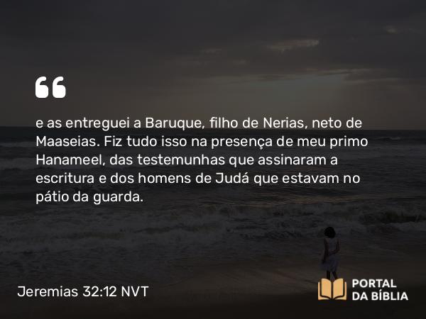 Jeremias 32:12 NVT - e as entreguei a Baruque, filho de Nerias, neto de Maaseias. Fiz tudo isso na presença de meu primo Hanameel, das testemunhas que assinaram a escritura e dos homens de Judá que estavam no pátio da guarda.