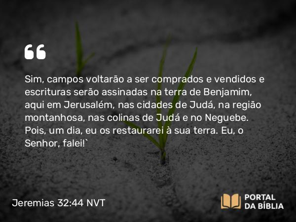 Jeremias 32:44 NVT - Sim, campos voltarão a ser comprados e vendidos e escrituras serão assinadas na terra de Benjamim, aqui em Jerusalém, nas cidades de Judá, na região montanhosa, nas colinas de Judá e no Neguebe. Pois, um dia, eu os restaurarei à sua terra. Eu, o SENHOR, falei!”