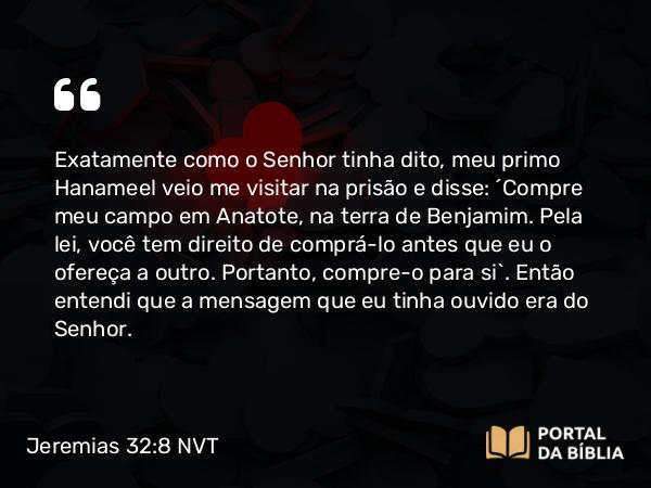 Jeremias 32:8 NVT - Exatamente como o SENHOR tinha dito, meu primo Hanameel veio me visitar na prisão e disse: “Compre meu campo em Anatote, na terra de Benjamim. Pela lei, você tem direito de comprá-lo antes que eu o ofereça a outro. Portanto, compre-o para si”. Então entendi que a mensagem que eu tinha ouvido era do SENHOR.