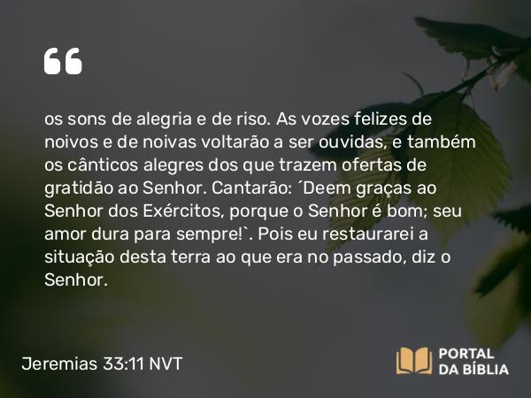 Jeremias 33:11 NVT - os sons de alegria e de riso. As vozes felizes de noivos e de noivas voltarão a ser ouvidas, e também os cânticos alegres dos que trazem ofertas de gratidão ao SENHOR. Cantarão: ‘Deem graças ao SENHOR dos Exércitos, porque o SENHOR é bom; seu amor dura para sempre!’. Pois eu restaurarei a situação desta terra ao que era no passado, diz o SENHOR.