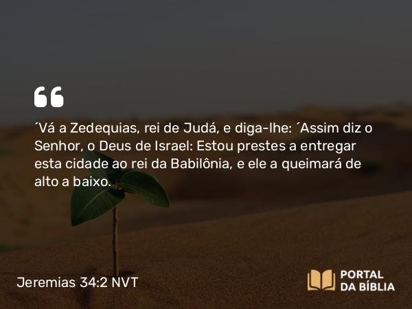 Jeremias 34:2 NVT - “Vá a Zedequias, rei de Judá, e diga-lhe: ‘Assim diz o SENHOR, o Deus de Israel: Estou prestes a entregar esta cidade ao rei da Babilônia, e ele a queimará de alto a baixo.