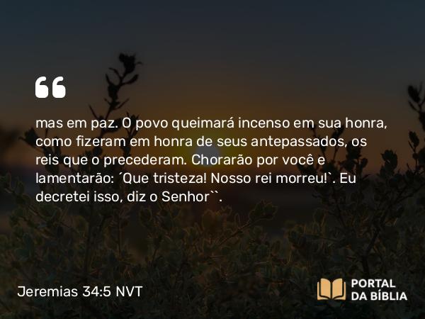 Jeremias 34:5 NVT - mas em paz. O povo queimará incenso em sua honra, como fizeram em honra de seus antepassados, os reis que o precederam. Chorarão por você e lamentarão: ‘Que tristeza! Nosso rei morreu!’. Eu decretei isso, diz o SENHOR’”.