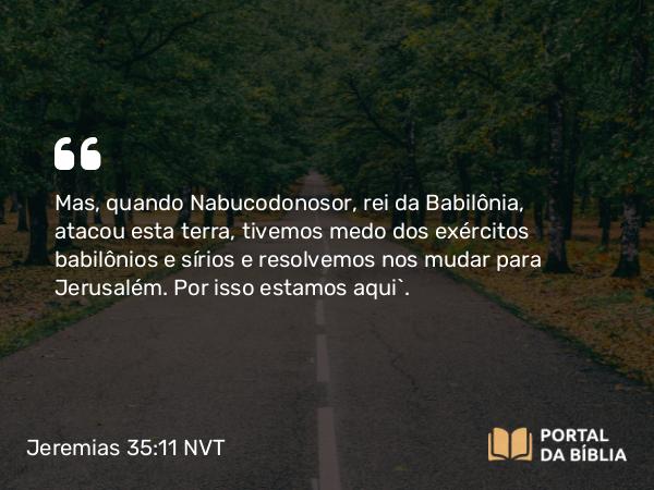 Jeremias 35:11 NVT - Mas, quando Nabucodonosor, rei da Babilônia, atacou esta terra, tivemos medo dos exércitos babilônios e sírios e resolvemos nos mudar para Jerusalém. Por isso estamos aqui”.