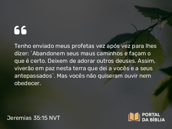 Jeremias 35:15 NVT - Tenho enviado meus profetas vez após vez para lhes dizer: ‘Abandonem seus maus caminhos e façam o que é certo. Deixem de adorar outros deuses. Assim, viverão em paz nesta terra que dei a vocês e a seus antepassados’. Mas vocês não quiseram ouvir nem obedecer.