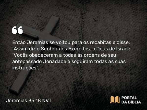 Jeremias 35:18 NVT - Então Jeremias se voltou para os recabitas e disse: “Assim diz o SENHOR dos Exércitos, o Deus de Israel: ‘Vocês obedeceram a todas as ordens de seu antepassado Jonadabe e seguiram todas as suas instruções’.