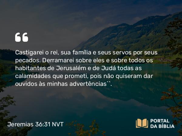 Jeremias 36:31 NVT - Castigarei o rei, sua família e seus servos por seus pecados. Derramarei sobre eles e sobre todos os habitantes de Jerusalém e de Judá todas as calamidades que prometi, pois não quiseram dar ouvidos às minhas advertências’”.