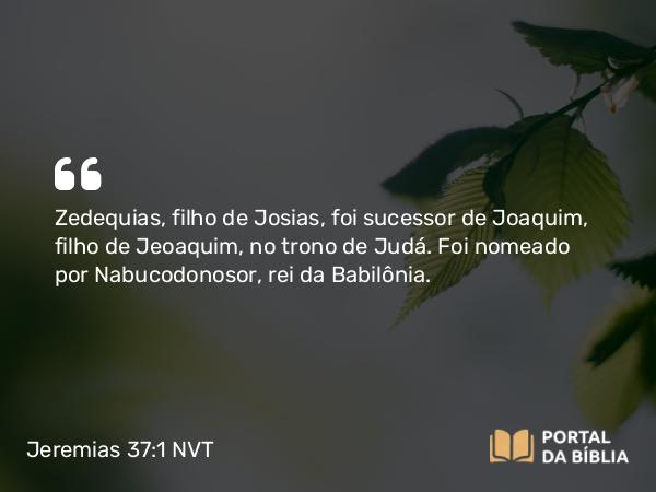 Jeremias 37:1 NVT - Zedequias, filho de Josias, foi sucessor de Joaquim, filho de Jeoaquim, no trono de Judá. Foi nomeado por Nabucodonosor, rei da Babilônia.