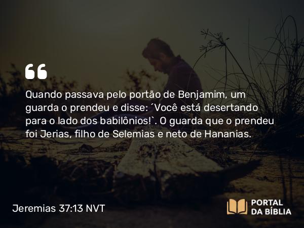 Jeremias 37:13 NVT - Quando passava pelo portão de Benjamim, um guarda o prendeu e disse: “Você está desertando para o lado dos babilônios!”. O guarda que o prendeu foi Jerias, filho de Selemias e neto de Hananias.