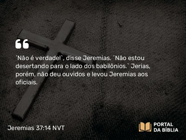 Jeremias 37:14 NVT - “Não é verdade!”, disse Jeremias. “Não estou desertando para o lado dos babilônios.” Jerias, porém, não deu ouvidos e levou Jeremias aos oficiais.