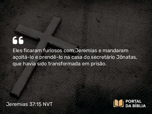 Jeremias 37:15 NVT - Eles ficaram furiosos com Jeremias e mandaram açoitá-lo e prendê-lo na casa do secretário Jônatas, que havia sido transformada em prisão.