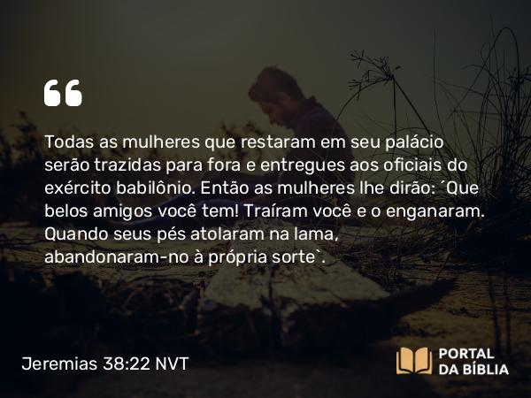 Jeremias 38:22 NVT - Todas as mulheres que restaram em seu palácio serão trazidas para fora e entregues aos oficiais do exército babilônio. Então as mulheres lhe dirão: ‘Que belos amigos você tem! Traíram você e o enganaram. Quando seus pés atolaram na lama, abandonaram-no à própria sorte’.