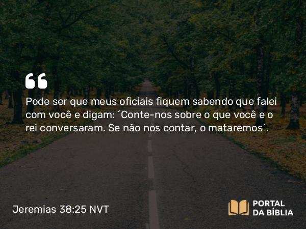 Jeremias 38:25 NVT - Pode ser que meus oficiais fiquem sabendo que falei com você e digam: ‘Conte-nos sobre o que você e o rei conversaram. Se não nos contar, o mataremos’.