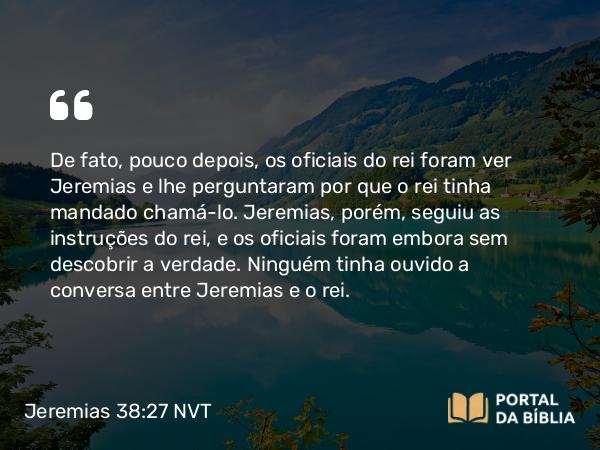 Jeremias 38:27 NVT - De fato, pouco depois, os oficiais do rei foram ver Jeremias e lhe perguntaram por que o rei tinha mandado chamá-lo. Jeremias, porém, seguiu as instruções do rei, e os oficiais foram embora sem descobrir a verdade. Ninguém tinha ouvido a conversa entre Jeremias e o rei.