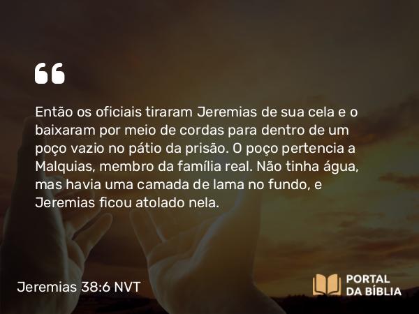 Jeremias 38:6 NVT - Então os oficiais tiraram Jeremias de sua cela e o baixaram por meio de cordas para dentro de um poço vazio no pátio da prisão. O poço pertencia a Malquias, membro da família real. Não tinha água, mas havia uma camada de lama no fundo, e Jeremias ficou atolado nela.