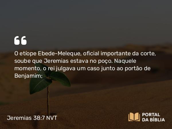 Jeremias 38:7 NVT - O etíope Ebede-Meleque, oficial importante da corte, soube que Jeremias estava no poço. Naquele momento, o rei julgava um caso junto ao portão de Benjamim;