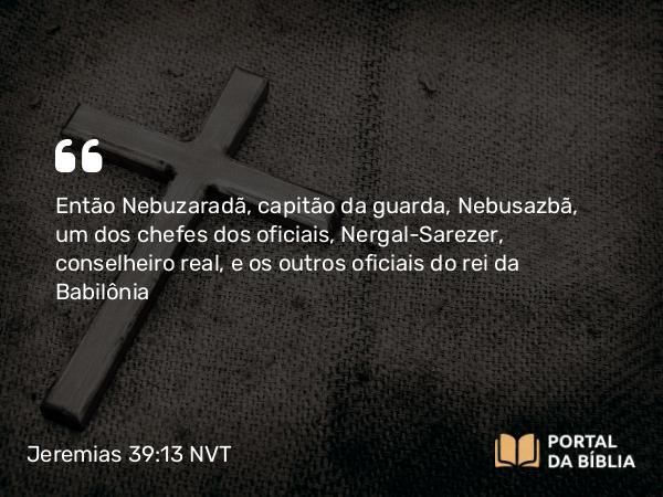 Jeremias 39:13 NVT - Então Nebuzaradã, capitão da guarda, Nebusazbã, um dos chefes dos oficiais, Nergal-Sarezer, conselheiro real, e os outros oficiais do rei da Babilônia