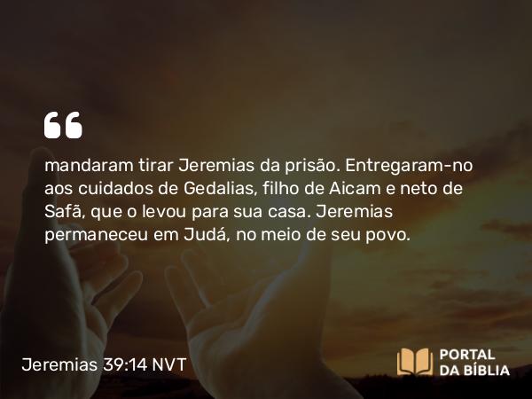 Jeremias 39:14 NVT - mandaram tirar Jeremias da prisão. Entregaram-no aos cuidados de Gedalias, filho de Aicam e neto de Safã, que o levou para sua casa. Jeremias permaneceu em Judá, no meio de seu povo.