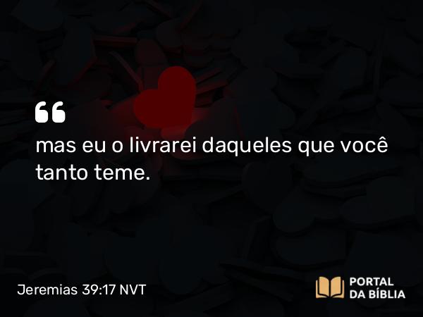 Jeremias 39:17 NVT - mas eu o livrarei daqueles que você tanto teme.