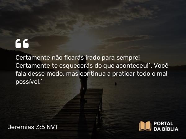 Jeremias 3:5 NVT - Certamente não ficarás irado para sempre! Certamente te esquecerás do que aconteceu!’. Você fala desse modo, mas continua a praticar todo o mal possível.”