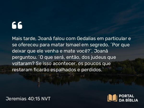 Jeremias 40:15 NVT - Mais tarde, Joanã falou com Gedalias em particular e se ofereceu para matar Ismael em segredo. “Por que deixar que ele venha e mate você?”, Joanã perguntou. “O que será, então, dos judeus que voltaram? Se isso acontecer, os poucos que restaram ficarão espalhados e perdidos.”