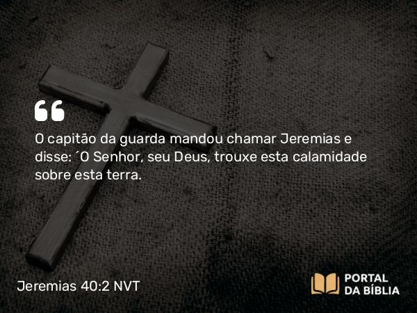 Jeremias 40:2 NVT - O capitão da guarda mandou chamar Jeremias e disse: “O SENHOR, seu Deus, trouxe esta calamidade sobre esta terra.