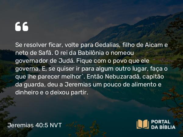 Jeremias 40:5 NVT - Se resolver ficar, volte para Gedalias, filho de Aicam e neto de Safã. O rei da Babilônia o nomeou governador de Judá. Fique com o povo que ele ­governa. E, se quiser ir para algum outro lugar, faça o que lhe parecer melhor”. Então Nebuzaradã, capitão da guarda, deu a Jeremias um pouco de alimento e dinheiro e o deixou partir.