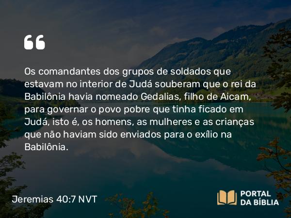 Jeremias 40:7-9 NVT - Os comandantes dos grupos de soldados que estavam no interior de Judá souberam que o rei da Babilônia havia nomeado Gedalias, filho de Aicam, para governar o povo pobre que tinha ficado em Judá, isto é, os homens, as mulheres e as crianças que não haviam sido enviados para o exílio na Babilônia.