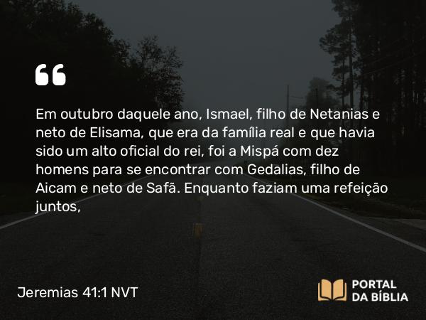 Jeremias 41:1-3 NVT - Em outubro daquele ano, Ismael, filho de Netanias e neto de Elisama, que era da família real e que havia sido um alto oficial do rei, foi a Mispá com dez homens para se encontrar com Gedalias, filho de Aicam e neto de Safã. Enquanto faziam uma refeição juntos,