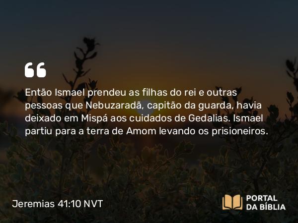 Jeremias 41:10 NVT - Então Ismael prendeu as filhas do rei e outras pessoas que Nebuzaradã, capitão da guarda, havia deixado em Mispá aos cuidados de Gedalias. Ismael partiu para a terra de Amom levando os prisioneiros.