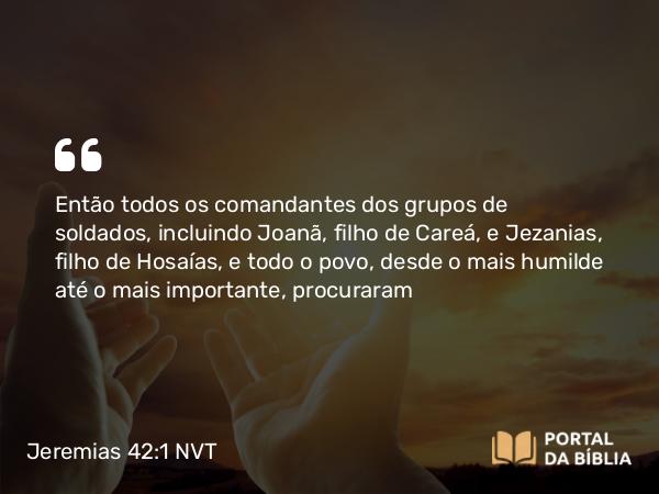 Jeremias 42:1 NVT - Então todos os comandantes dos grupos de soldados, incluindo Joanã, filho de Careá, e Jezanias, filho de Hosaías, e todo o povo, desde o mais humilde até o mais importante, procuraram