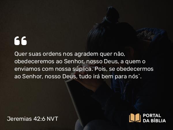 Jeremias 42:6 NVT - Quer suas ordens nos agradem quer não, obedeceremos ao SENHOR, nosso Deus, a quem o enviamos com nossa súplica. Pois, se obedecermos ao SENHOR, nosso Deus, tudo irá bem para nós”.