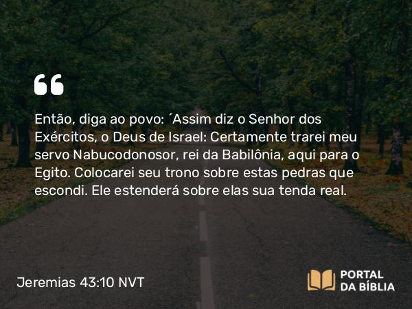 Jeremias 43:10 NVT - Então, diga ao povo: ‘Assim diz o SENHOR dos Exércitos, o Deus de Israel: Certamente trarei meu servo Nabucodonosor, rei da Babilônia, aqui para o Egito. Colocarei seu trono sobre estas pedras que escondi. Ele estenderá sobre elas sua tenda real.