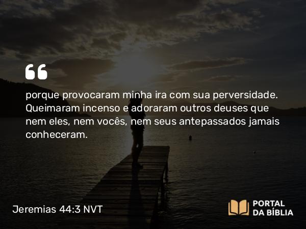 Jeremias 44:3 NVT - porque provocaram minha ira com sua perversidade. Queimaram incenso e adoraram outros deuses que nem eles, nem vocês, nem seus antepassados jamais conheceram.