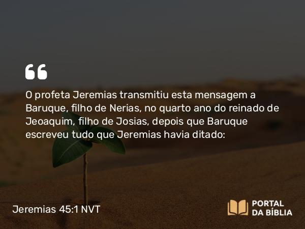 Jeremias 45:1 NVT - O profeta Jeremias transmitiu esta mensagem a Baruque, filho de Nerias, no quarto ano do reinado de Jeoaquim, filho de Josias, depois que Baruque escreveu tudo que Jeremias havia ditado: