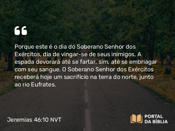 Jeremias 46:10 NVT - Porque este é o dia do Soberano SENHOR dos Exércitos, dia de vingar-se de seus inimigos. A espada devorará até se fartar, sim, até se embriagar com seu sangue. O Soberano SENHOR dos Exércitos receberá hoje um sacrifício na terra do norte, junto ao rio Eufrates.