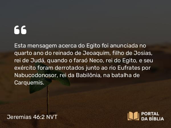 Jeremias 46:2-26 NVT - Esta mensagem acerca do Egito foi anunciada no quarto ano do reinado de Jeoaquim, filho de Josias, rei de Judá, quando o faraó Neco, rei do Egito, e seu exército foram derrotados junto ao rio Eufrates por Nabucodonosor, rei da Babilônia, na batalha de Carquemis.