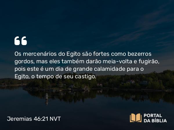 Jeremias 46:21 NVT - Os mercenários do Egito são fortes como bezerros gordos, mas eles também darão meia-volta e fugirão, pois este é um dia de grande calamidade para o Egito, o tempo de seu castigo.