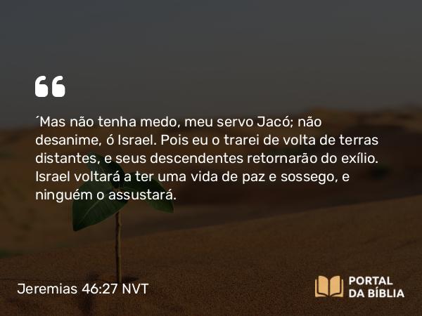 Jeremias 46:27-28 NVT - “Mas não tenha medo, meu servo Jacó; não desanime, ó Israel. Pois eu o trarei de volta de terras distantes, e seus descendentes retornarão do exílio. Israel voltará a ter uma vida de paz e sossego, e ninguém o assustará.