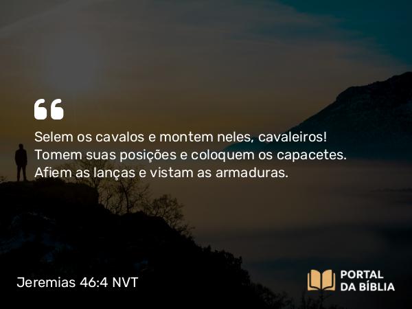 Jeremias 46:4 NVT - Selem os cavalos e montem neles, cavaleiros! Tomem suas posições e coloquem os capacetes. Afiem as lanças e vistam as armaduras.