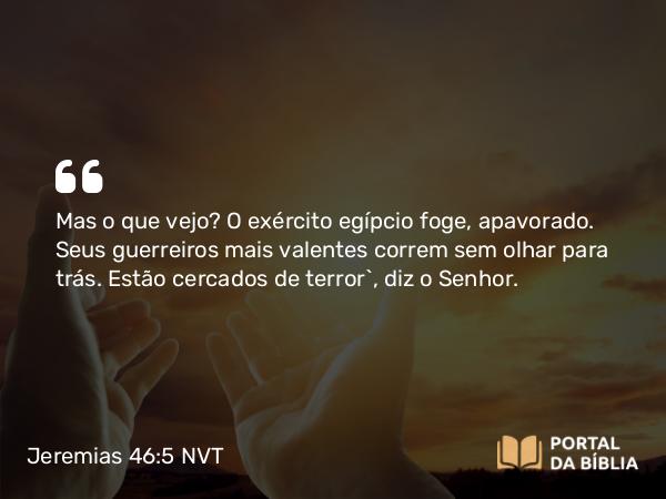 Jeremias 46:5 NVT - Mas o que vejo? O exército egípcio foge, apavorado. Seus guerreiros mais valentes correm sem olhar para trás. Estão cercados de terror”, diz o SENHOR.