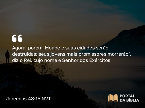 Jeremias 48:15 NVT - Agora, porém, Moabe e suas cidades serão destruídas; seus jovens mais promissores morrerão”, diz o Rei, cujo nome é SENHOR dos Exércitos.