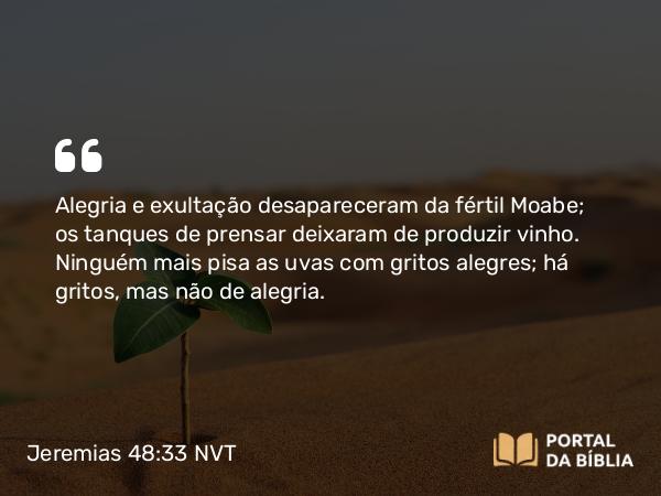 Jeremias 48:33 NVT - Alegria e exultação desapareceram da fértil Moabe; os tanques de prensar deixaram de produzir vinho. Ninguém mais pisa as uvas com gritos alegres; há gritos, mas não de alegria.