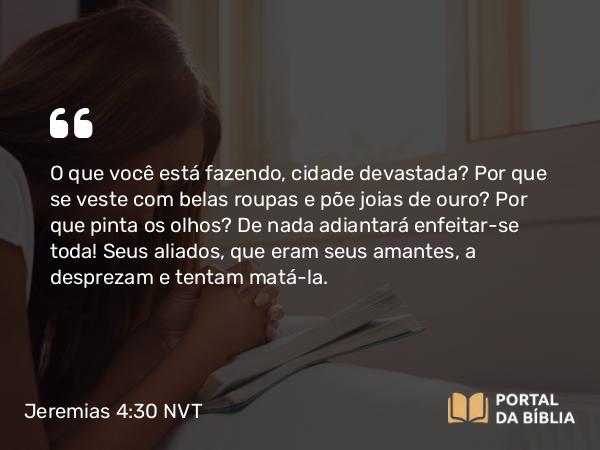 Jeremias 4:30 NVT - O que você está fazendo, cidade devastada? Por que se veste com belas roupas e põe joias de ouro? Por que pinta os olhos? De nada adiantará enfeitar-se toda! Seus aliados, que eram seus amantes, a desprezam e tentam matá-la.