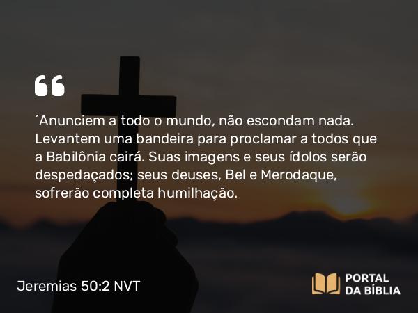 Jeremias 50:2 NVT - “Anunciem a todo o mundo, não escondam nada. Levantem uma bandeira para proclamar a todos que a Babilônia cairá. Suas imagens e seus ídolos serão despedaçados; seus deuses, Bel e Merodaque, sofrerão completa humilhação.