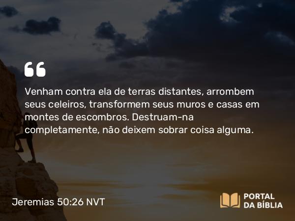 Jeremias 50:26 NVT - Venham contra ela de terras distantes, arrombem seus celeiros, transformem seus muros e casas em montes de escombros. Destruam-na completamente, não deixem sobrar coisa alguma.