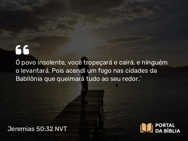 Jeremias 50:32 NVT - Ó povo insolente, você tropeçará e cairá, e ninguém o levantará. Pois acendi um fogo nas cidades da Babilônia que queimará tudo ao seu redor.”