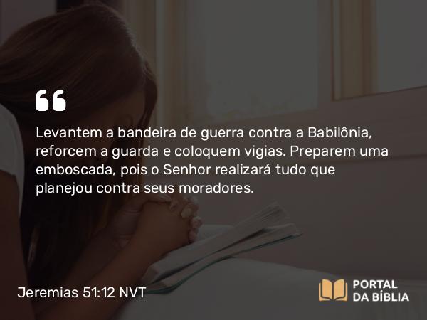 Jeremias 51:12 NVT - Levantem a bandeira de guerra contra a Babilônia, reforcem a guarda e coloquem vigias. Preparem uma emboscada, pois o SENHOR realizará tudo que planejou contra seus moradores.